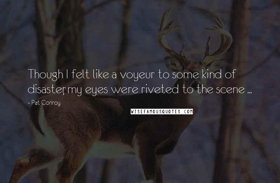 Pat Conroy Quotes: Though I felt like a voyeur to some kind of disaster, my eyes were riveted to the scene ...