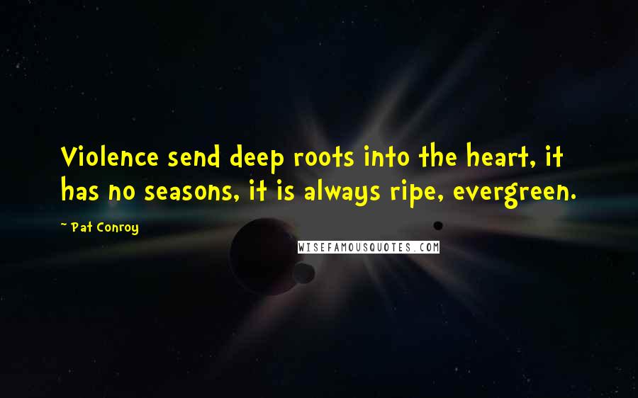 Pat Conroy Quotes: Violence send deep roots into the heart, it has no seasons, it is always ripe, evergreen.