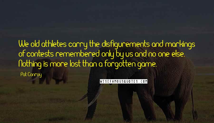 Pat Conroy Quotes: We old athletes carry the disfigurements and markings of contests remembered only by us and no one else. Nothing is more lost than a forgotten game.