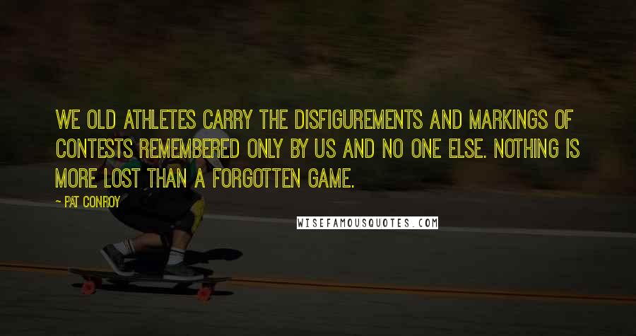 Pat Conroy Quotes: We old athletes carry the disfigurements and markings of contests remembered only by us and no one else. Nothing is more lost than a forgotten game.