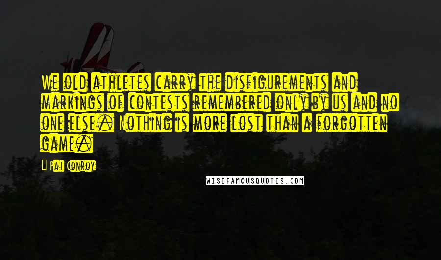 Pat Conroy Quotes: We old athletes carry the disfigurements and markings of contests remembered only by us and no one else. Nothing is more lost than a forgotten game.