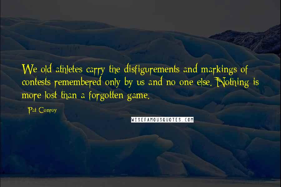 Pat Conroy Quotes: We old athletes carry the disfigurements and markings of contests remembered only by us and no one else. Nothing is more lost than a forgotten game.