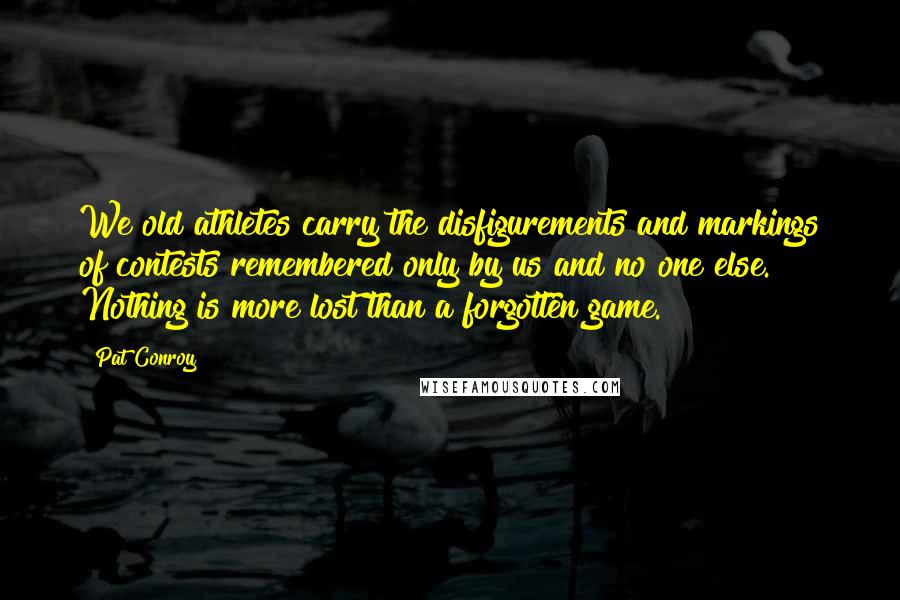 Pat Conroy Quotes: We old athletes carry the disfigurements and markings of contests remembered only by us and no one else. Nothing is more lost than a forgotten game.