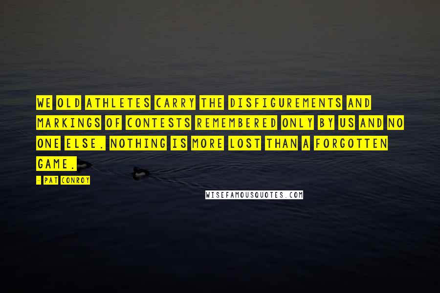 Pat Conroy Quotes: We old athletes carry the disfigurements and markings of contests remembered only by us and no one else. Nothing is more lost than a forgotten game.