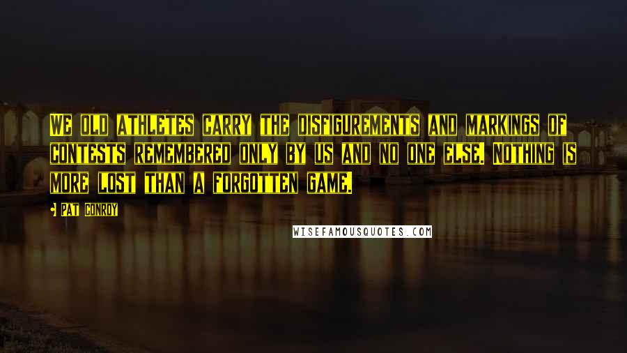 Pat Conroy Quotes: We old athletes carry the disfigurements and markings of contests remembered only by us and no one else. Nothing is more lost than a forgotten game.