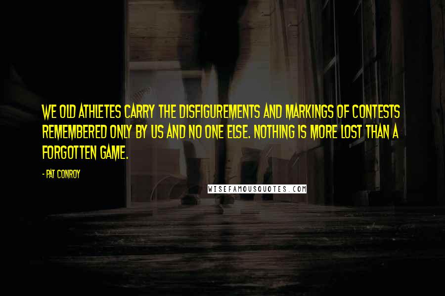 Pat Conroy Quotes: We old athletes carry the disfigurements and markings of contests remembered only by us and no one else. Nothing is more lost than a forgotten game.