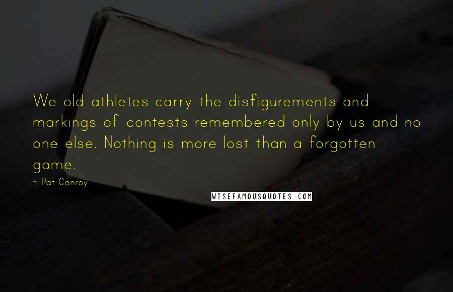 Pat Conroy Quotes: We old athletes carry the disfigurements and markings of contests remembered only by us and no one else. Nothing is more lost than a forgotten game.