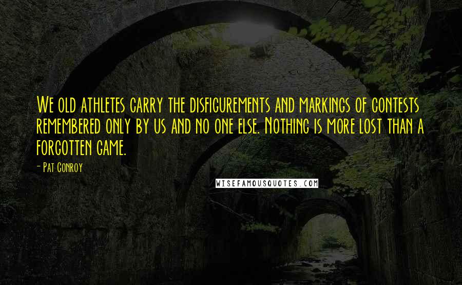 Pat Conroy Quotes: We old athletes carry the disfigurements and markings of contests remembered only by us and no one else. Nothing is more lost than a forgotten game.