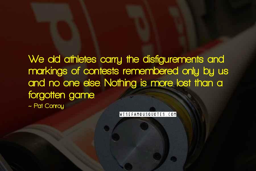Pat Conroy Quotes: We old athletes carry the disfigurements and markings of contests remembered only by us and no one else. Nothing is more lost than a forgotten game.