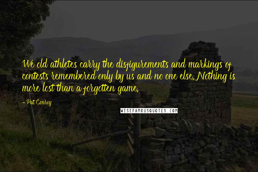 Pat Conroy Quotes: We old athletes carry the disfigurements and markings of contests remembered only by us and no one else. Nothing is more lost than a forgotten game.