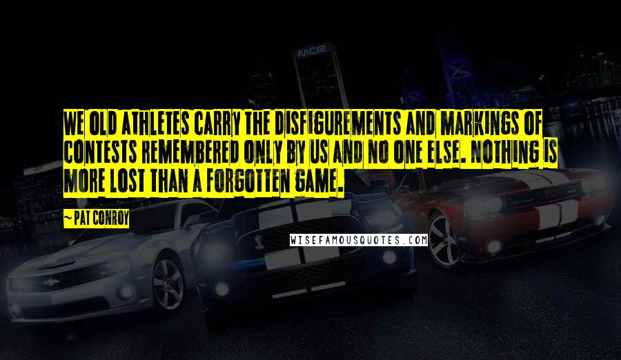 Pat Conroy Quotes: We old athletes carry the disfigurements and markings of contests remembered only by us and no one else. Nothing is more lost than a forgotten game.