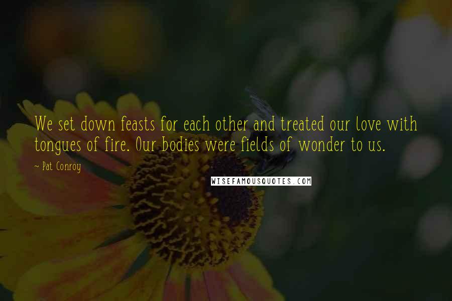 Pat Conroy Quotes: We set down feasts for each other and treated our love with tongues of fire. Our bodies were fields of wonder to us.