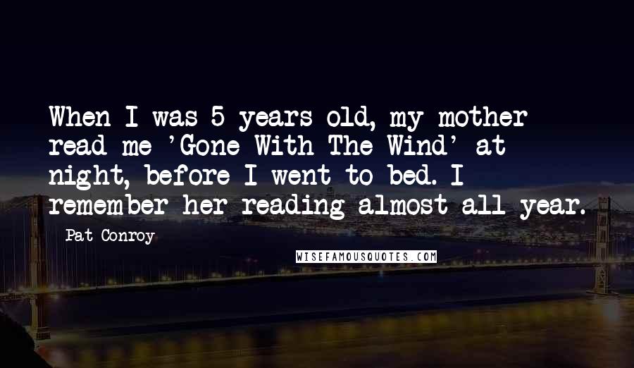 Pat Conroy Quotes: When I was 5 years old, my mother read me 'Gone With The Wind' at night, before I went to bed. I remember her reading almost all year.