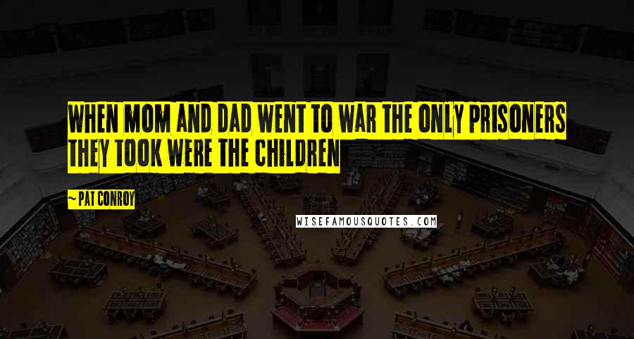 Pat Conroy Quotes: When mom and dad went to war the only prisoners they took were the children