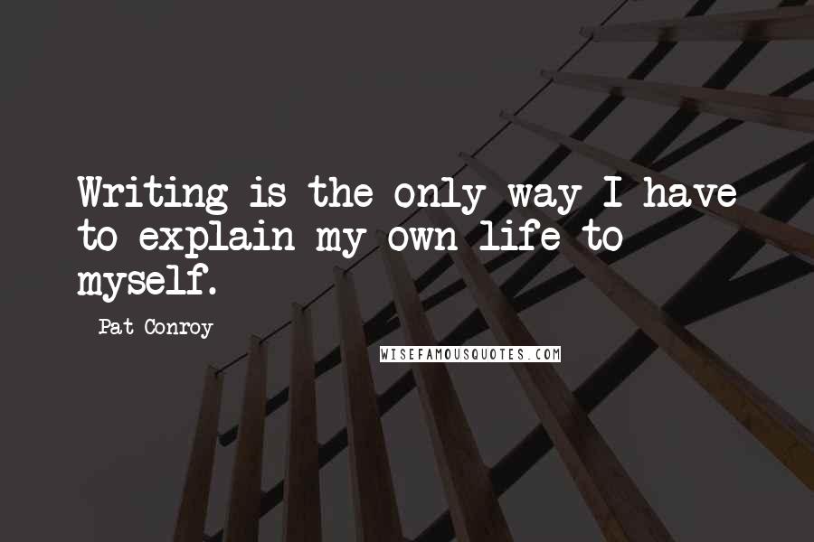 Pat Conroy Quotes: Writing is the only way I have to explain my own life to myself.