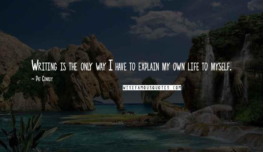 Pat Conroy Quotes: Writing is the only way I have to explain my own life to myself.