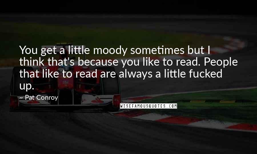 Pat Conroy Quotes: You get a little moody sometimes but I think that's because you like to read. People that like to read are always a little fucked up.