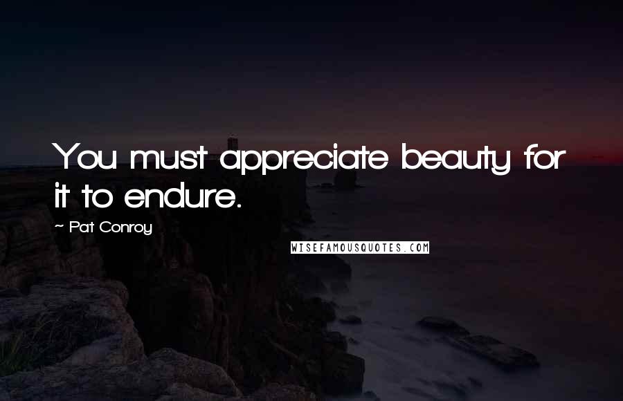 Pat Conroy Quotes: You must appreciate beauty for it to endure.