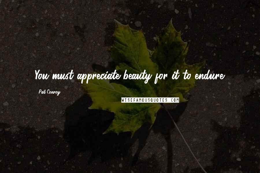 Pat Conroy Quotes: You must appreciate beauty for it to endure.