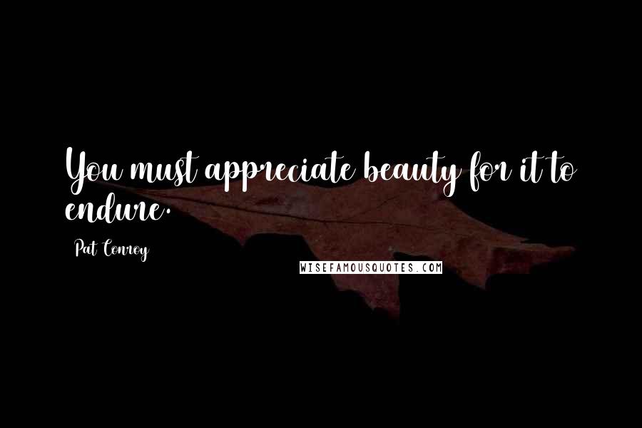 Pat Conroy Quotes: You must appreciate beauty for it to endure.