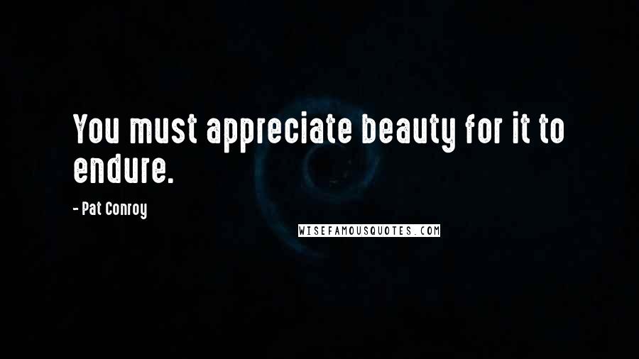Pat Conroy Quotes: You must appreciate beauty for it to endure.