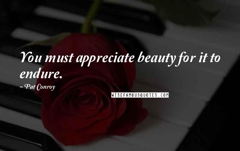 Pat Conroy Quotes: You must appreciate beauty for it to endure.