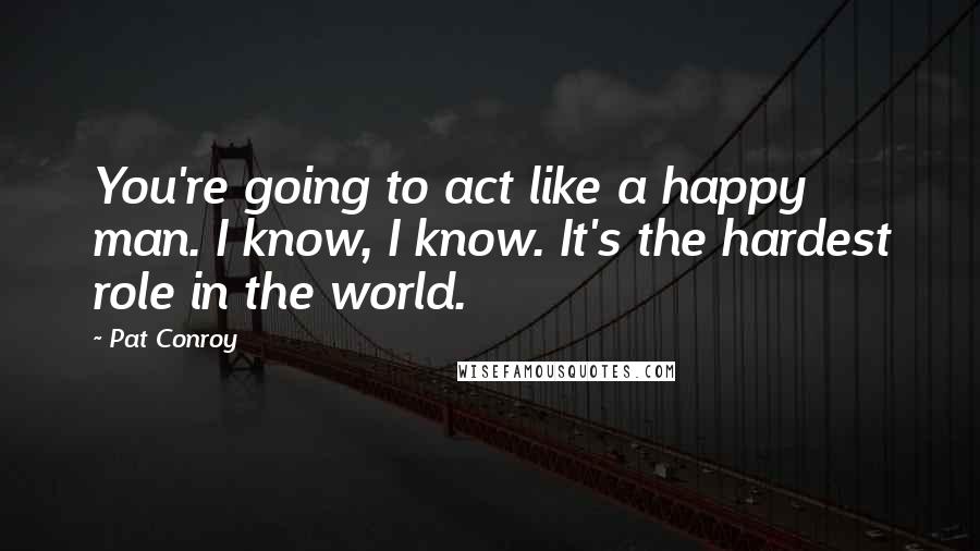 Pat Conroy Quotes: You're going to act like a happy man. I know, I know. It's the hardest role in the world.