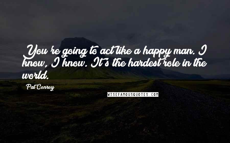 Pat Conroy Quotes: You're going to act like a happy man. I know, I know. It's the hardest role in the world.