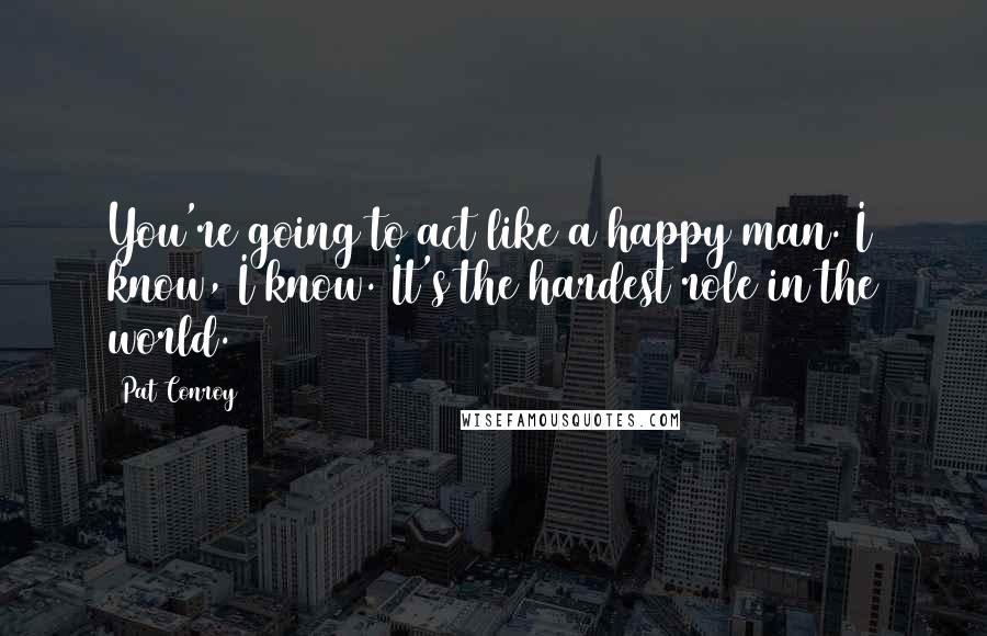 Pat Conroy Quotes: You're going to act like a happy man. I know, I know. It's the hardest role in the world.