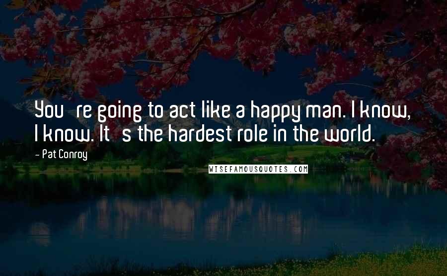Pat Conroy Quotes: You're going to act like a happy man. I know, I know. It's the hardest role in the world.