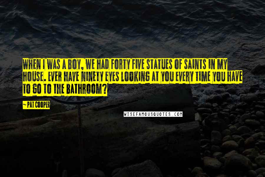 Pat Cooper Quotes: When I was a boy, we had forty five statues of saints in my house. Ever have ninety eyes looking at you every time you have to go to the bathroom?