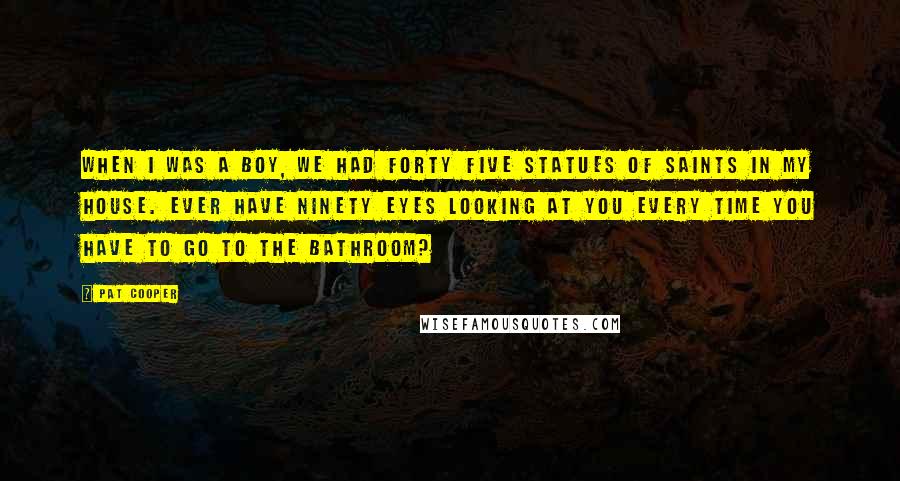 Pat Cooper Quotes: When I was a boy, we had forty five statues of saints in my house. Ever have ninety eyes looking at you every time you have to go to the bathroom?