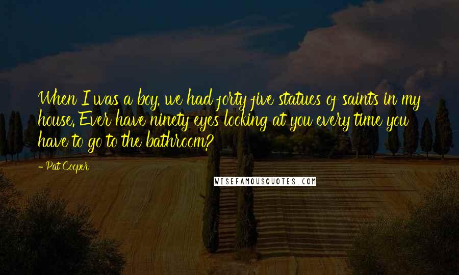 Pat Cooper Quotes: When I was a boy, we had forty five statues of saints in my house. Ever have ninety eyes looking at you every time you have to go to the bathroom?