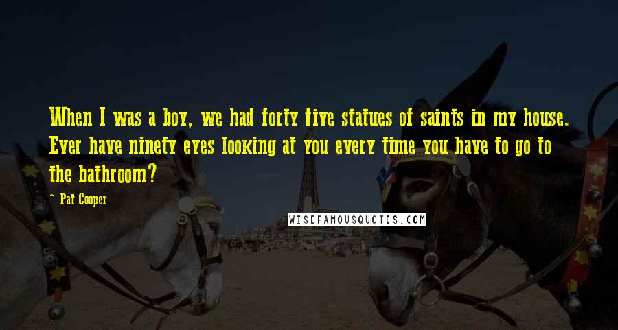 Pat Cooper Quotes: When I was a boy, we had forty five statues of saints in my house. Ever have ninety eyes looking at you every time you have to go to the bathroom?