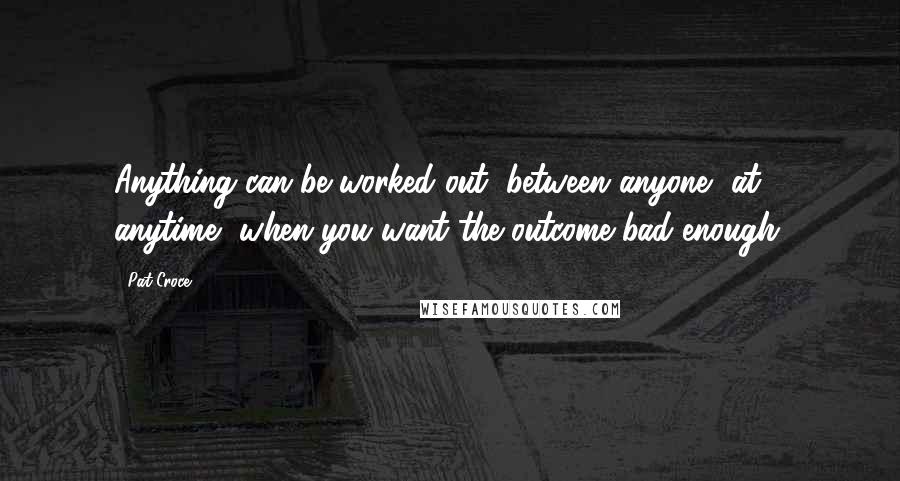 Pat Croce Quotes: Anything can be worked out, between anyone, at anytime, when you want the outcome bad enough.