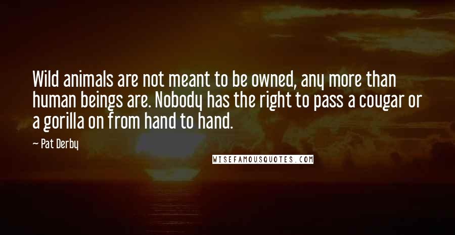 Pat Derby Quotes: Wild animals are not meant to be owned, any more than human beings are. Nobody has the right to pass a cougar or a gorilla on from hand to hand.