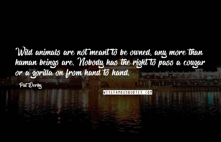 Pat Derby Quotes: Wild animals are not meant to be owned, any more than human beings are. Nobody has the right to pass a cougar or a gorilla on from hand to hand.