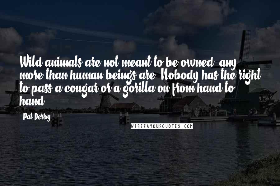 Pat Derby Quotes: Wild animals are not meant to be owned, any more than human beings are. Nobody has the right to pass a cougar or a gorilla on from hand to hand.