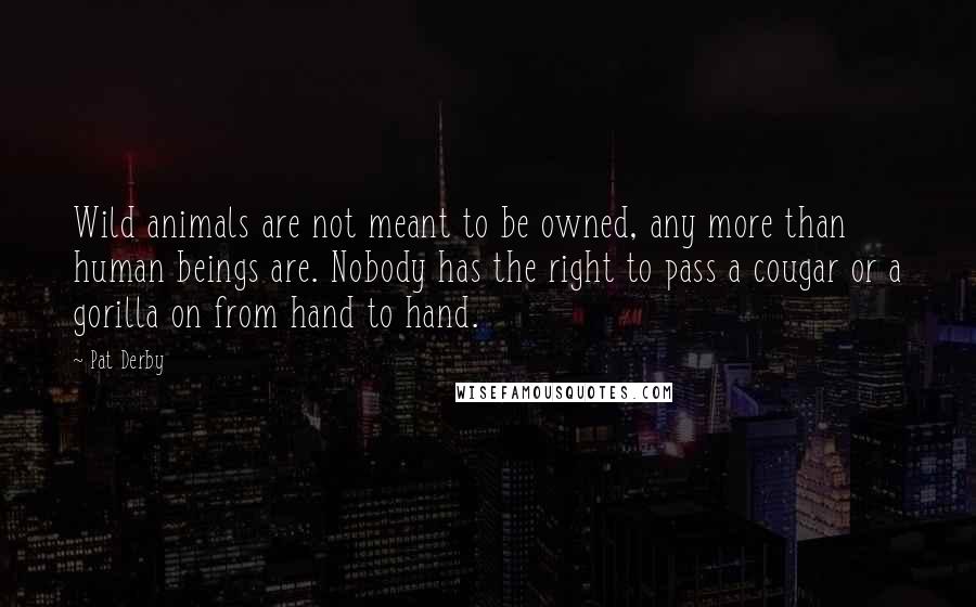 Pat Derby Quotes: Wild animals are not meant to be owned, any more than human beings are. Nobody has the right to pass a cougar or a gorilla on from hand to hand.