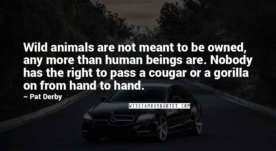 Pat Derby Quotes: Wild animals are not meant to be owned, any more than human beings are. Nobody has the right to pass a cougar or a gorilla on from hand to hand.