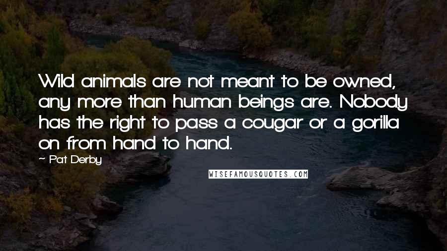Pat Derby Quotes: Wild animals are not meant to be owned, any more than human beings are. Nobody has the right to pass a cougar or a gorilla on from hand to hand.