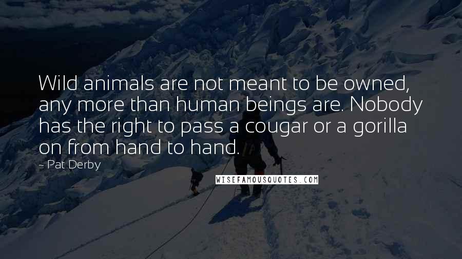 Pat Derby Quotes: Wild animals are not meant to be owned, any more than human beings are. Nobody has the right to pass a cougar or a gorilla on from hand to hand.