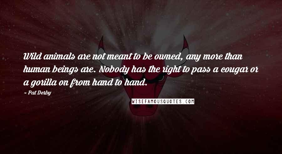 Pat Derby Quotes: Wild animals are not meant to be owned, any more than human beings are. Nobody has the right to pass a cougar or a gorilla on from hand to hand.