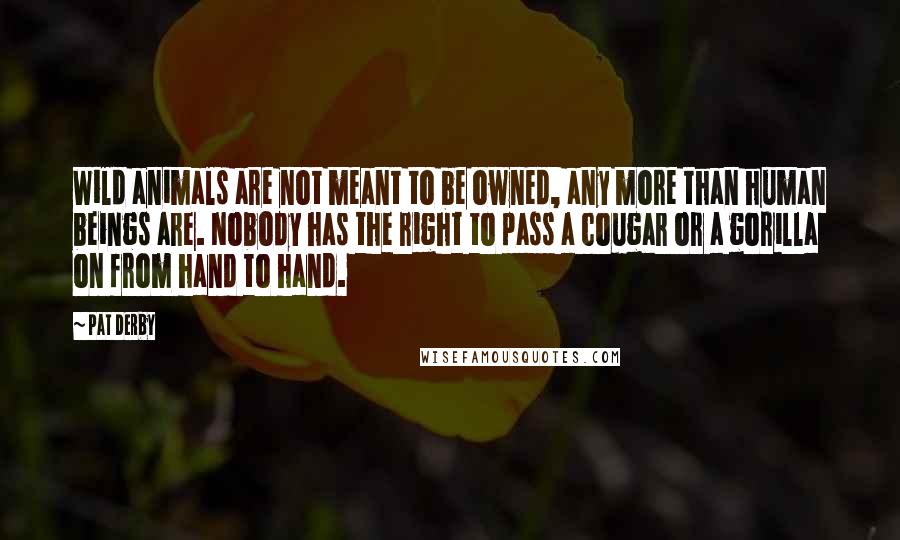 Pat Derby Quotes: Wild animals are not meant to be owned, any more than human beings are. Nobody has the right to pass a cougar or a gorilla on from hand to hand.