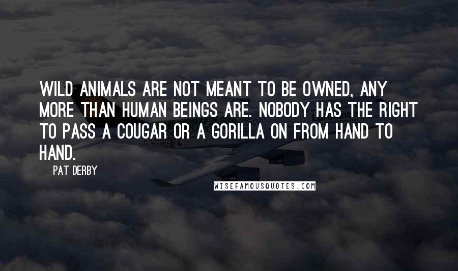 Pat Derby Quotes: Wild animals are not meant to be owned, any more than human beings are. Nobody has the right to pass a cougar or a gorilla on from hand to hand.