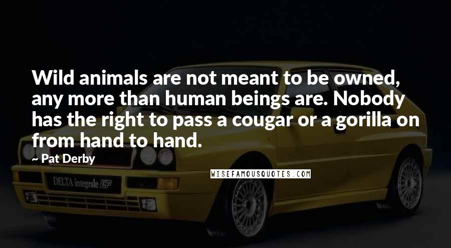 Pat Derby Quotes: Wild animals are not meant to be owned, any more than human beings are. Nobody has the right to pass a cougar or a gorilla on from hand to hand.