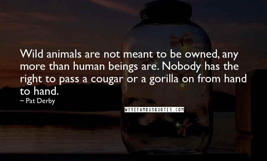 Pat Derby Quotes: Wild animals are not meant to be owned, any more than human beings are. Nobody has the right to pass a cougar or a gorilla on from hand to hand.