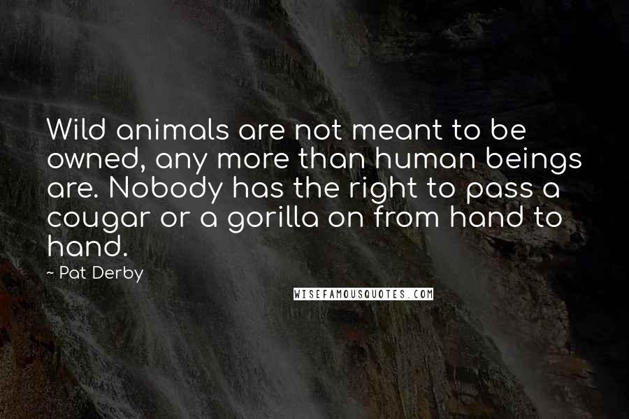 Pat Derby Quotes: Wild animals are not meant to be owned, any more than human beings are. Nobody has the right to pass a cougar or a gorilla on from hand to hand.