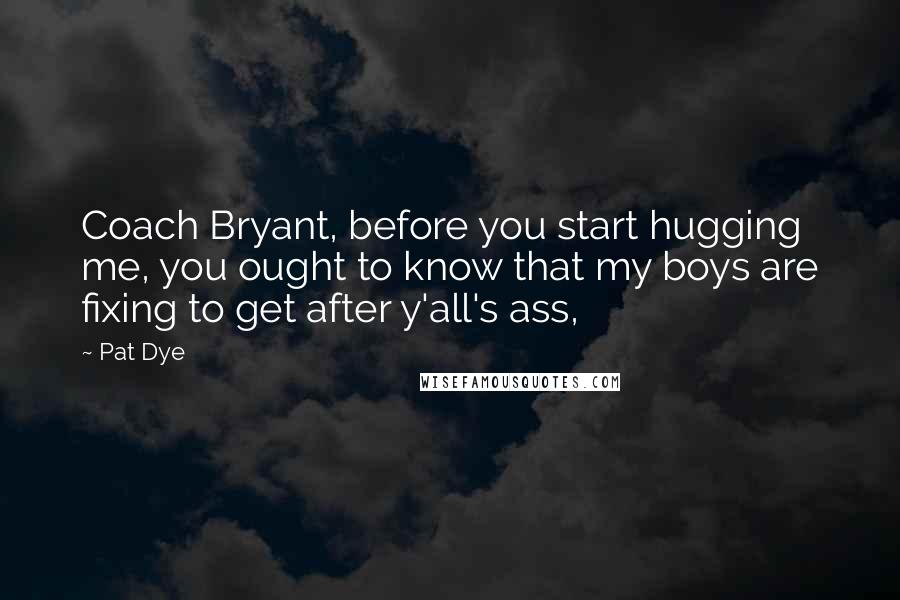 Pat Dye Quotes: Coach Bryant, before you start hugging me, you ought to know that my boys are fixing to get after y'all's ass,