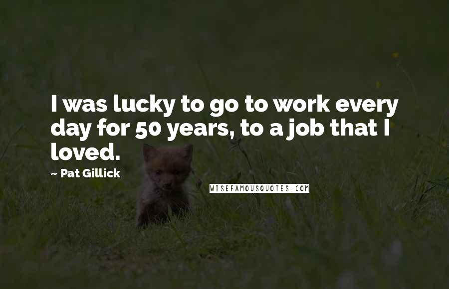 Pat Gillick Quotes: I was lucky to go to work every day for 50 years, to a job that I loved.